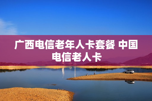 广西电信老年人卡套餐 中国电信老人卡
