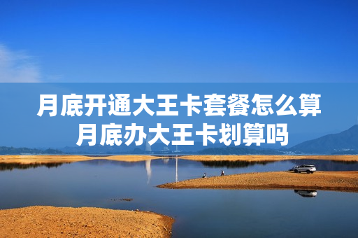 月底开通大王卡套餐怎么算 月底办大王卡划算吗