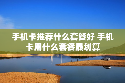手机卡推荐什么套餐好 手机卡用什么套餐最划算