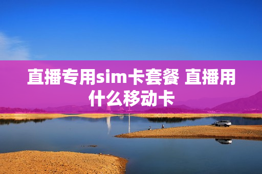 直播专用sim卡套餐 直播用什么移动卡