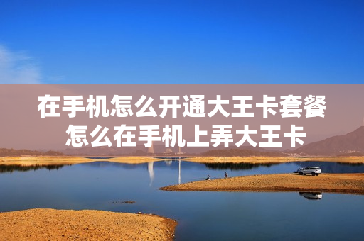 在手机怎么开通大王卡套餐 怎么在手机上弄大王卡