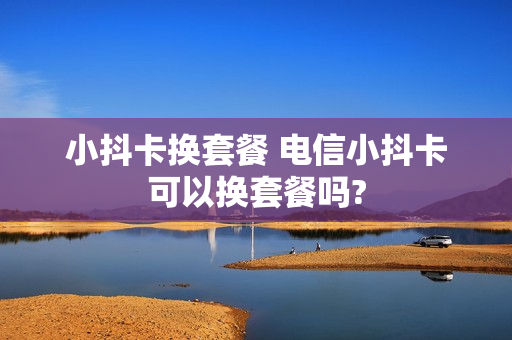 小抖卡换套餐 电信小抖卡可以换套餐吗?