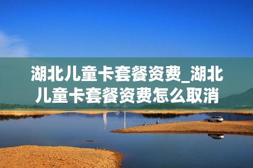 湖北儿童卡套餐资费_湖北儿童卡套餐资费怎么取消