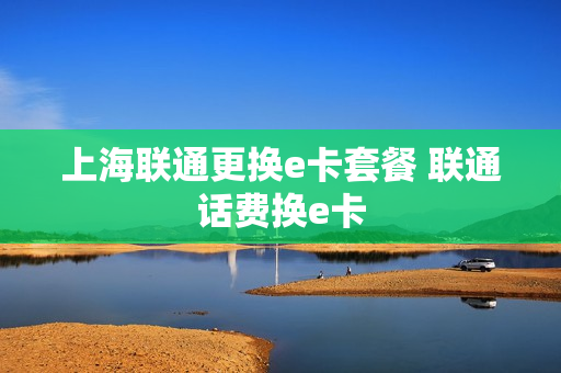 上海联通更换e卡套餐 联通话费换e卡