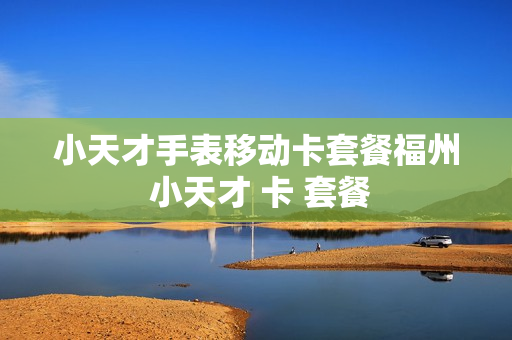 小天才手表移动卡套餐福州 小天才 卡 套餐