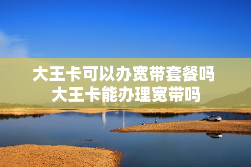 大王卡可以办宽带套餐吗 大王卡能办理宽带吗