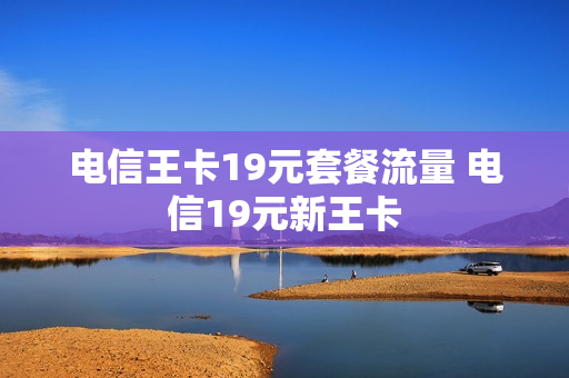 电信王卡19元套餐流量 电信19元新王卡