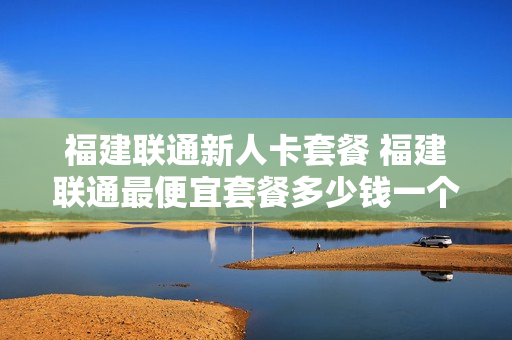 福建联通新人卡套餐 福建联通最便宜套餐多少钱一个月