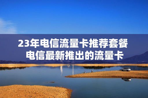 23年电信流量卡推荐套餐 电信最新推出的流量卡