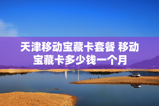 天津移动宝藏卡套餐 移动宝藏卡多少钱一个月
