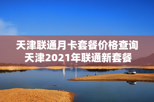 天津联通月卡套餐价格查询 天津2021年联通新套餐