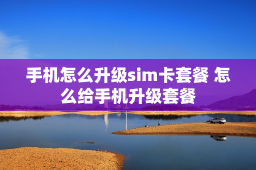 手机怎么升级sim卡套餐 怎么给手机升级套餐