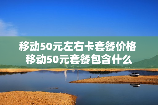 移动50元左右卡套餐价格 移动50元套餐包含什么