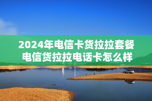 2024年电信卡货拉拉套餐 电信货拉拉电话卡怎么样