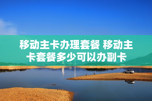 移动主卡办理套餐 移动主卡套餐多少可以办副卡