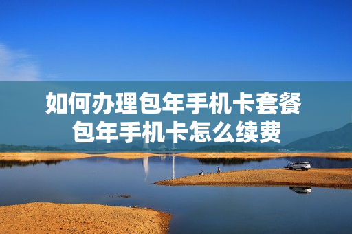 如何办理包年手机卡套餐 包年手机卡怎么续费