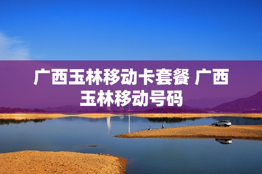 广西玉林移动卡套餐 广西玉林移动号码