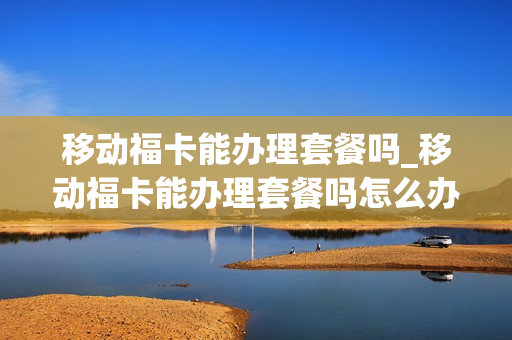 移动福卡能办理套餐吗_移动福卡能办理套餐吗怎么办