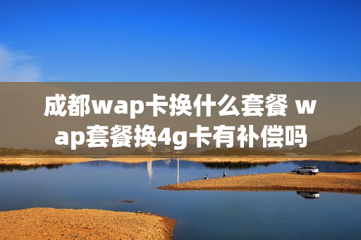 成都wap卡换什么套餐 wap套餐换4g卡有补偿吗