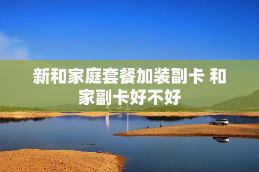 新和家庭套餐加装副卡 和家副卡好不好