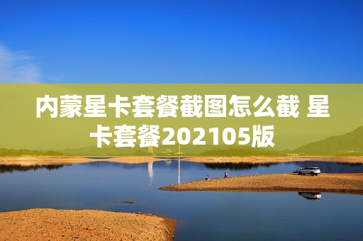 内蒙星卡套餐截图怎么截 星卡套餐202105版