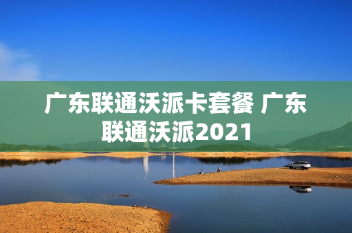 广东联通沃派卡套餐 广东联通沃派2021