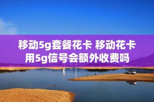 移动5g套餐花卡 移动花卡用5g信号会额外收费吗