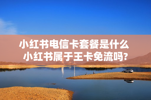 小红书电信卡套餐是什么 小红书属于王卡免流吗?