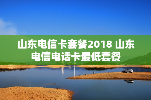 山东电信卡套餐2018 山东电信电话卡最低套餐