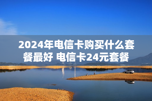 2024年电信卡购买什么套餐最好 电信卡24元套餐