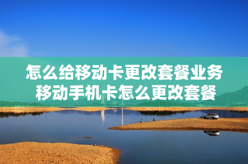 怎么给移动卡更改套餐业务 移动手机卡怎么更改套餐业务