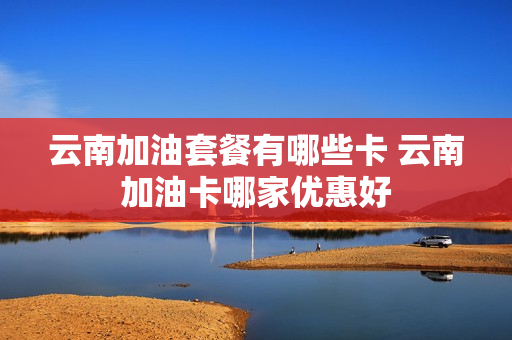 云南加油套餐有哪些卡 云南加油卡哪家优惠好
