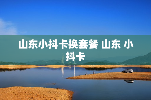 山东小抖卡换套餐 山东 小抖卡