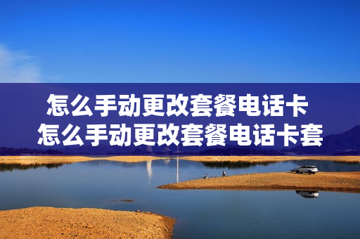 怎么手动更改套餐电话卡 怎么手动更改套餐电话卡套餐呢