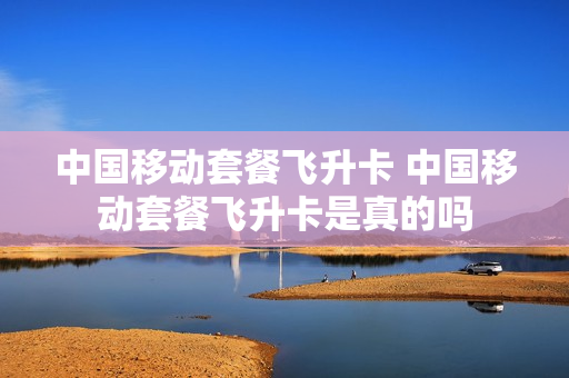 中国移动套餐飞升卡 中国移动套餐飞升卡是真的吗