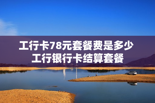 工行卡78元套餐费是多少 工行银行卡结算套餐