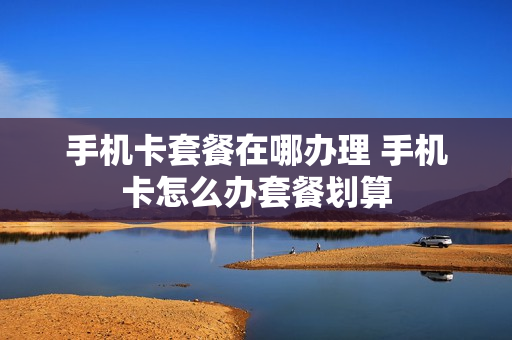 手机卡套餐在哪办理 手机卡怎么办套餐划算