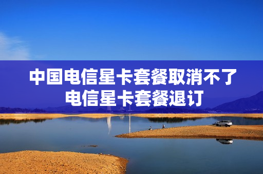 中国电信星卡套餐取消不了 电信星卡套餐退订
