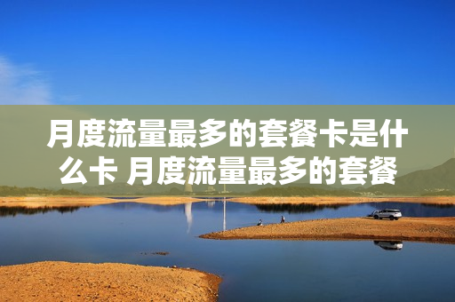 月度流量最多的套餐卡是什么卡 月度流量最多的套餐卡是什么卡啊