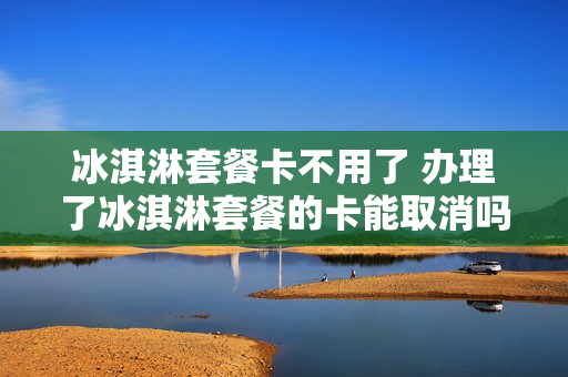 冰淇淋套餐卡不用了 办理了冰淇淋套餐的卡能取消吗?