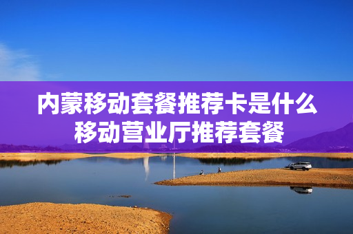 内蒙移动套餐推荐卡是什么 移动营业厅推荐套餐