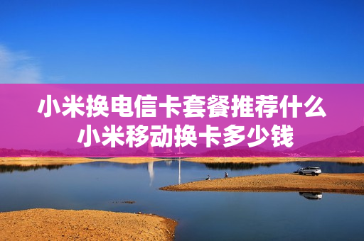 小米换电信卡套餐推荐什么 小米移动换卡多少钱
