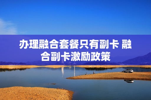 办理融合套餐只有副卡 融合副卡激励政策
