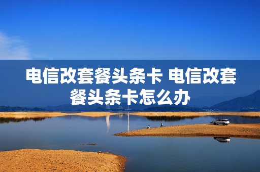 电信改套餐头条卡 电信改套餐头条卡怎么办