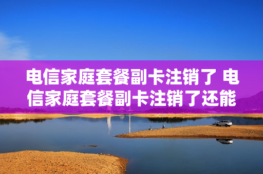 电信家庭套餐副卡注销了 电信家庭套餐副卡注销了还能用吗