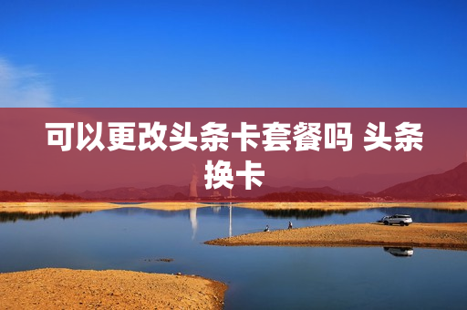 可以更改头条卡套餐吗 头条换卡