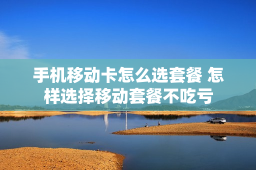手机移动卡怎么选套餐 怎样选择移动套餐不吃亏