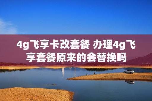 4g飞享卡改套餐 办理4g飞享套餐原来的会替换吗