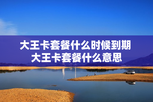 大王卡套餐什么时候到期 大王卡套餐什么意思