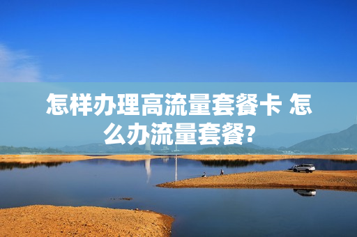 怎样办理高流量套餐卡 怎么办流量套餐?